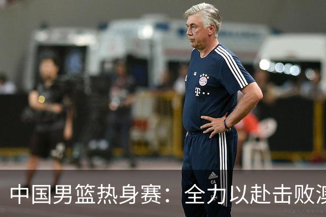 中国男篮热身赛：全力以赴击败澳大利亚，郭士强打造双塔阵容，央视直播