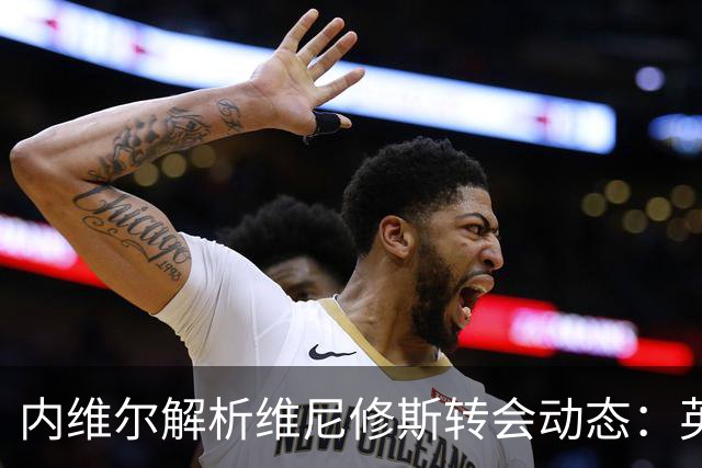内维尔解析维尼修斯转会动态：英超球队能否撼动西甲巨头？