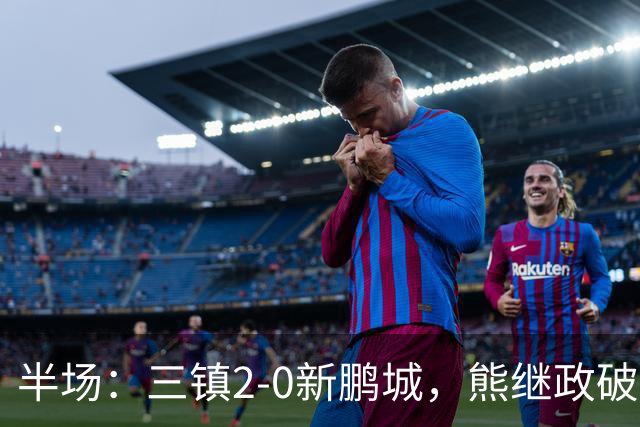 半场：三镇2-0新鹏城，熊继政破门，汪晋贤建功