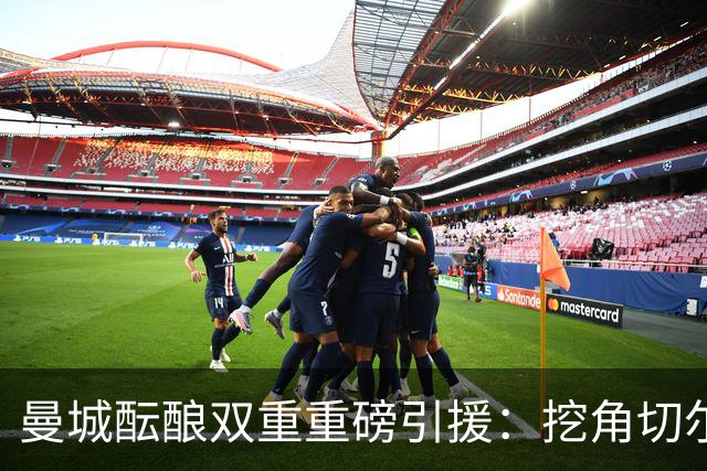 曼城酝酿双重重磅引援：挖角切尔西两将，恩佐标价1.2亿英镑