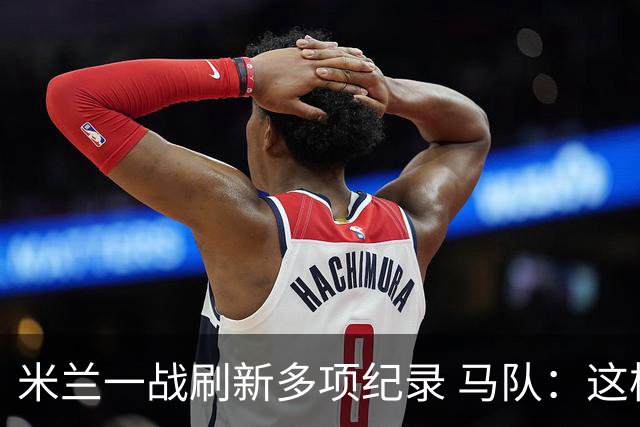 米兰一战刷新多项纪录 马队：这样下去我们能庆祝