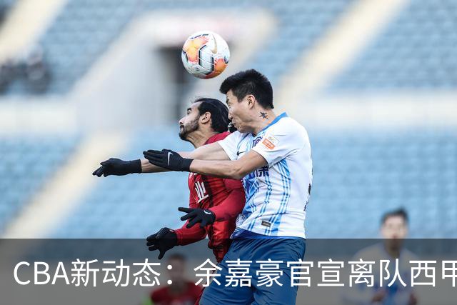 CBA新动态：余嘉豪官宣离队西甲，回归浙江，再次拿到600万顶薪！
